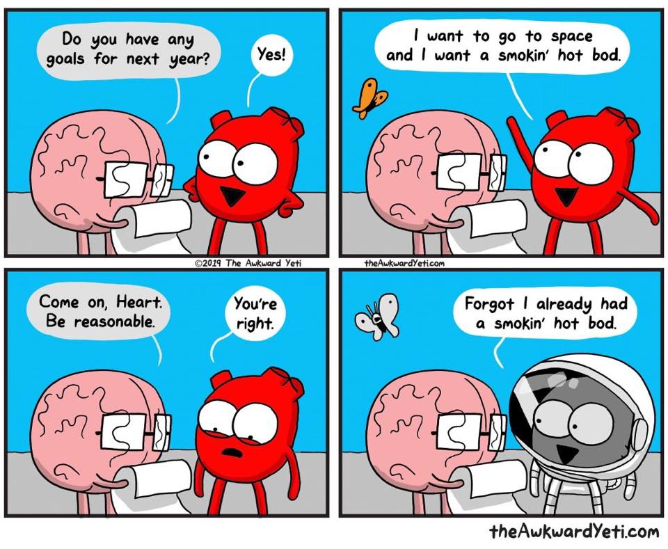 Panel #1: Brain asks the heart “Do you have any goals for next year?” Panel #2: Heart says “Yes, I want to go to space and I want a smokin' hot bod.” Panel #3: Brain says “Come on, Heart. Be reasonable.” Heart responds “Come on, Heart. Be reasonable.” Panel #4: Heart, now wearing a space suit, says “Forgot I already had a smokin' hot bod.”