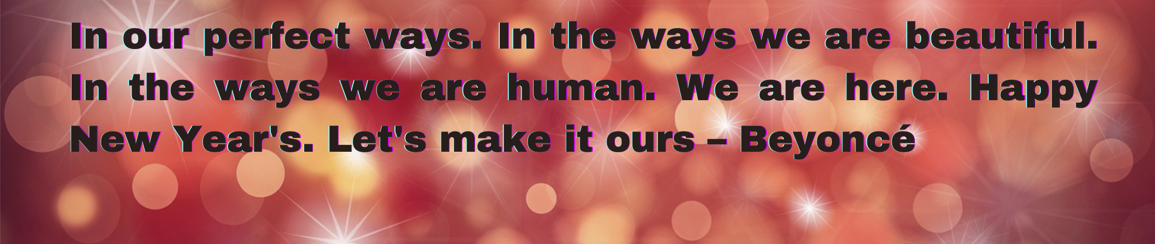 In our perfect ways. In the ways we are beautiful. In the ways we are human. We are here. Happy New Year's. Let's make it ours – Beyoncé